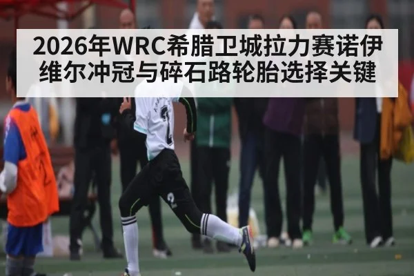 2026年WRC希腊卫城拉力赛诺伊维尔冲冠与碎石路轮胎选择关键